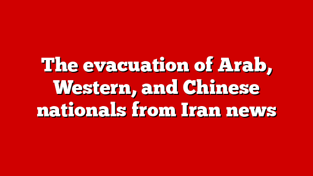 The evacuation of Arab, Western, and Chinese nationals from Iran news
