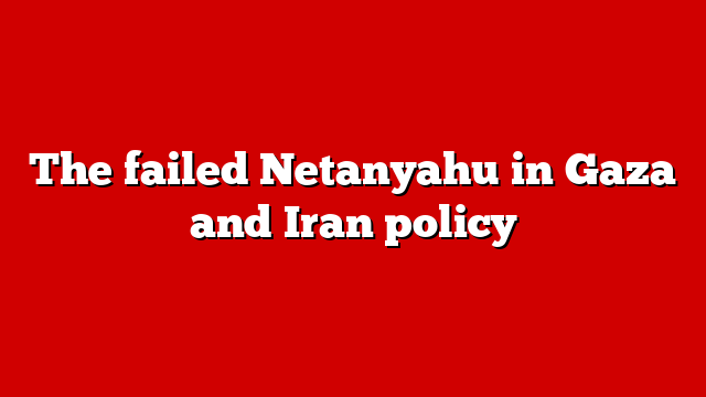 The failed Netanyahu in Gaza and Iran policy
