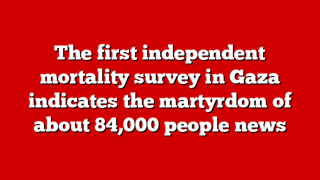 The first independent mortality survey in Gaza indicates the martyrdom of about 84,000 people news