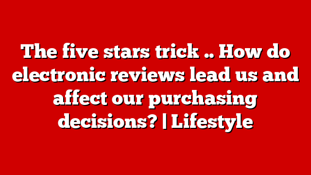 The five stars trick .. How do electronic reviews lead us and affect our purchasing decisions? | Lifestyle