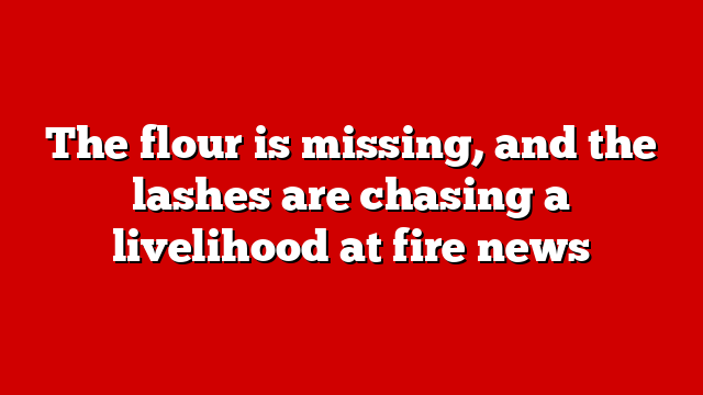 The flour is missing, and the lashes are chasing a livelihood at fire news