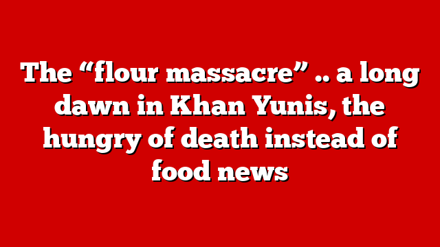 The “flour massacre” .. a long dawn in Khan Yunis, the hungry of death instead of food news