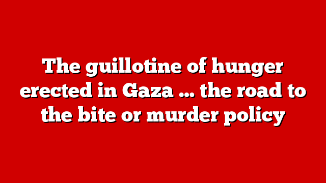 The guillotine of hunger erected in Gaza … the road to the bite or murder policy