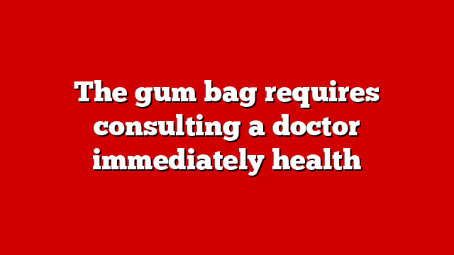 The gum bag requires consulting a doctor immediately health