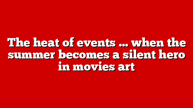The heat of events … when the summer becomes a silent hero in movies art