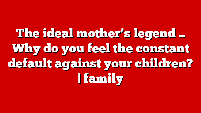The ideal mother’s legend .. Why do you feel the constant default against your children? | family