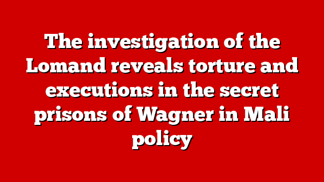 The investigation of the Lomand reveals torture and executions in the secret prisons of Wagner in Mali policy
