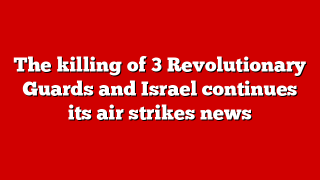 The killing of 3 Revolutionary Guards and Israel continues its air strikes news