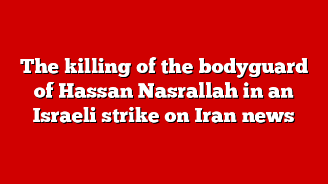 The killing of the bodyguard of Hassan Nasrallah in an Israeli strike on Iran news