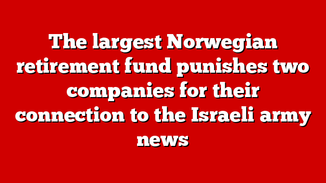 The largest Norwegian retirement fund punishes two companies for their connection to the Israeli army news