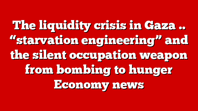 The liquidity crisis in Gaza .. “starvation engineering” and the silent occupation weapon from bombing to hunger Economy news