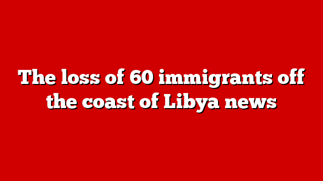 The loss of 60 immigrants off the coast of Libya news