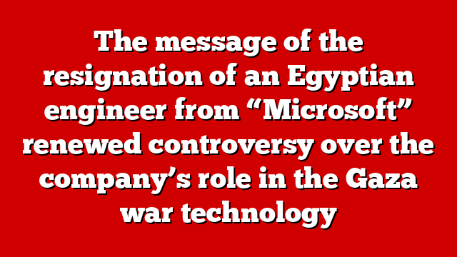 The message of the resignation of an Egyptian engineer from “Microsoft” renewed controversy over the company’s role in the Gaza war technology