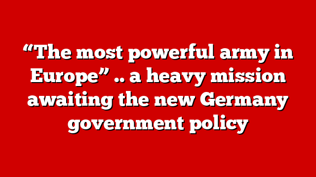“The most powerful army in Europe” .. a heavy mission awaiting the new Germany government policy