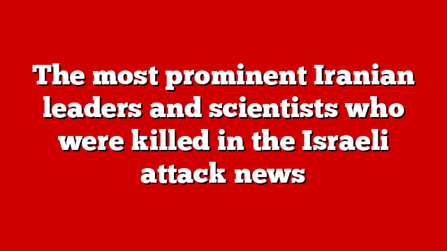 The most prominent Iranian leaders and scientists who were killed in the Israeli attack news