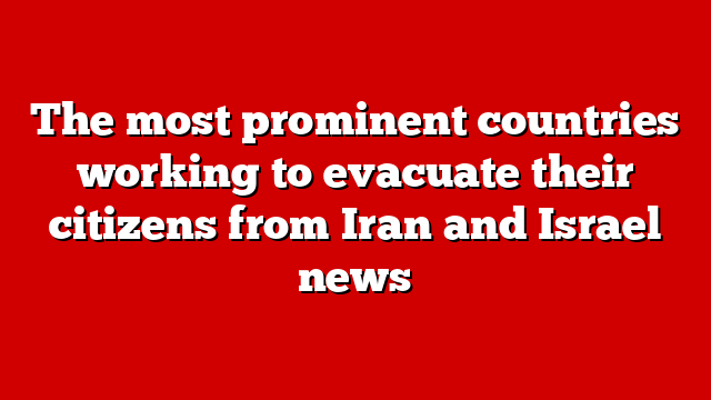 The most prominent countries working to evacuate their citizens from Iran and Israel news