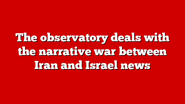 The observatory deals with the narrative war between Iran and Israel news