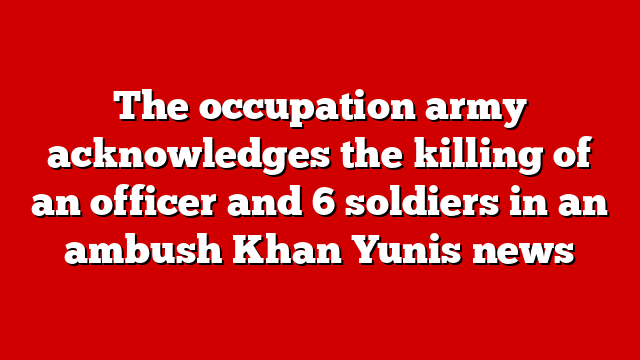 The occupation army acknowledges the killing of an officer and 6 soldiers in an ambush Khan Yunis news