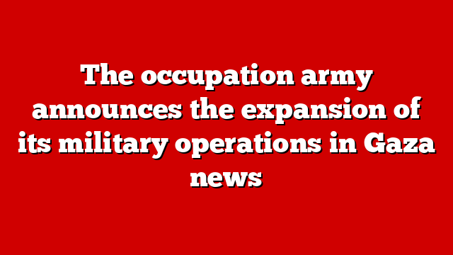 The occupation army announces the expansion of its military operations in Gaza news