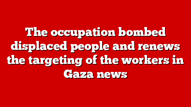 The occupation bombed displaced people and renews the targeting of the workers in Gaza news
