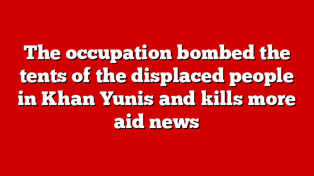 The occupation bombed the tents of the displaced people in Khan Yunis and kills more aid news