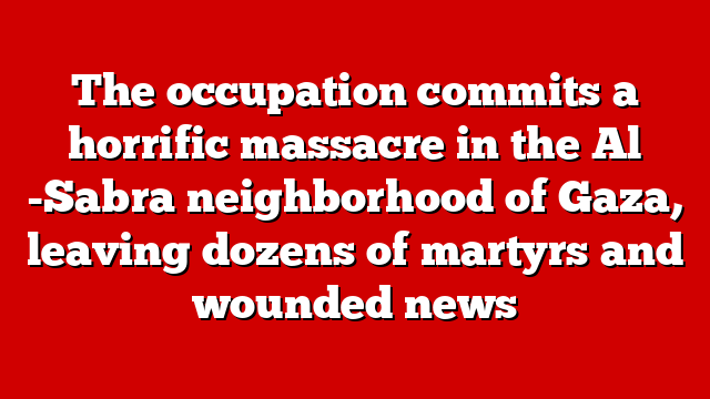 The occupation commits a horrific massacre in the Al -Sabra neighborhood of Gaza, leaving dozens of martyrs and wounded news