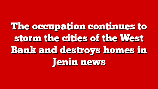 The occupation continues to storm the cities of the West Bank and destroys homes in Jenin news