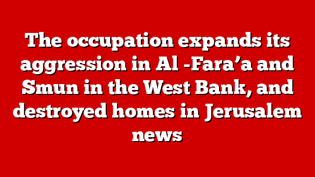The occupation expands its aggression in Al -Fara’a and Smun in the West Bank, and destroyed homes in Jerusalem news