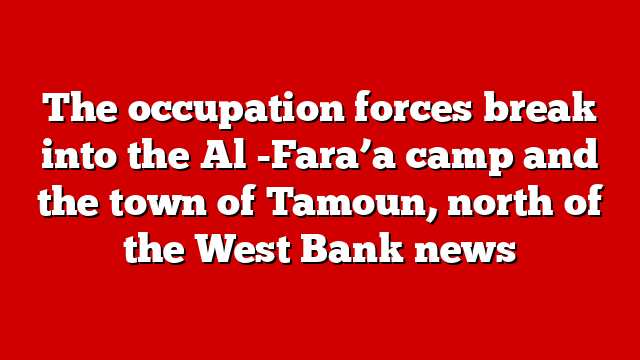 The occupation forces break into the Al -Fara’a camp and the town of Tamoun, north of the West Bank news