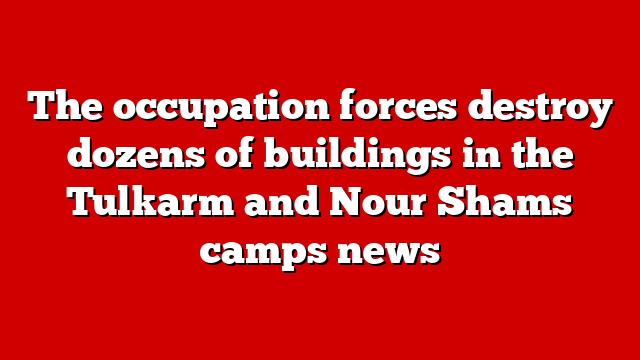 The occupation forces destroy dozens of buildings in the Tulkarm and Nour Shams camps news