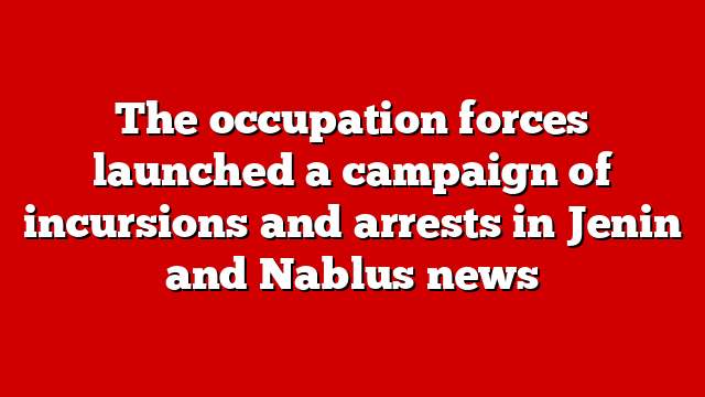 The occupation forces launched a campaign of incursions and arrests in Jenin and Nablus news