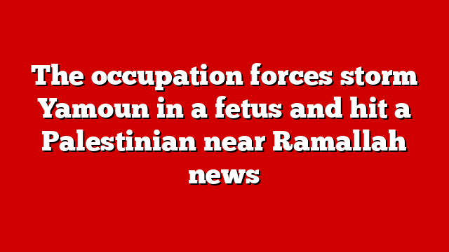 The occupation forces storm Yamoun in a fetus and hit a Palestinian near Ramallah news