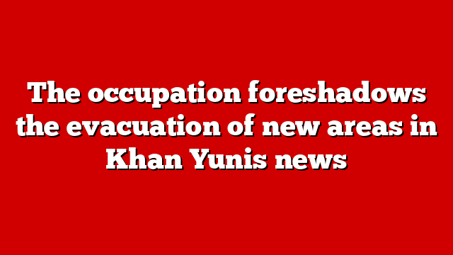 The occupation foreshadows the evacuation of new areas in Khan Yunis news