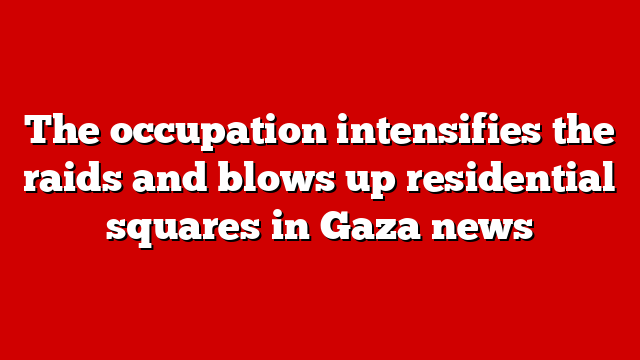 The occupation intensifies the raids and blows up residential squares in Gaza news