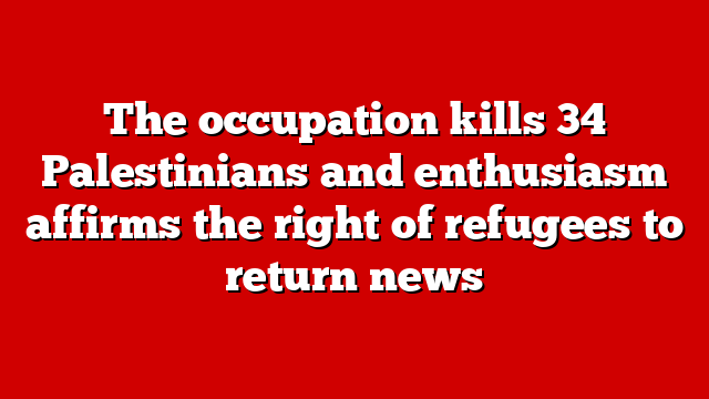 The occupation kills 34 Palestinians and enthusiasm affirms the right of refugees to return news