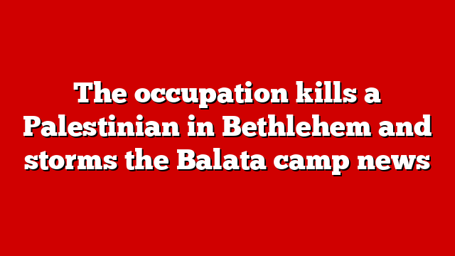 The occupation kills a Palestinian in Bethlehem and storms the Balata camp news