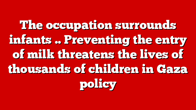 The occupation surrounds infants .. Preventing the entry of milk threatens the lives of thousands of children in Gaza policy
