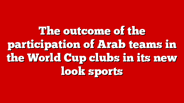 The outcome of the participation of Arab teams in the World Cup clubs in its new look sports