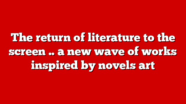 The return of literature to the screen .. a new wave of works inspired by novels art