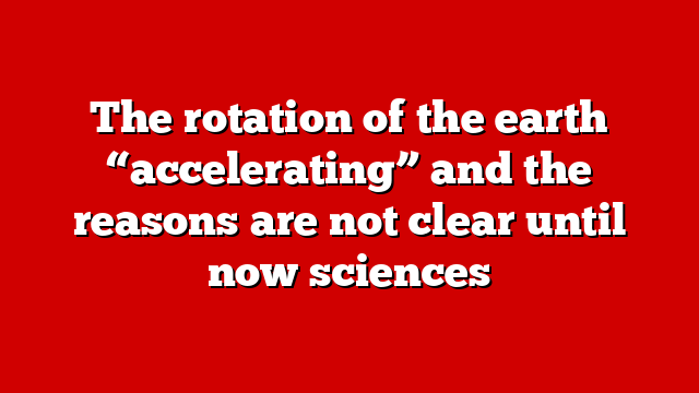 The rotation of the earth “accelerating” and the reasons are not clear until now sciences