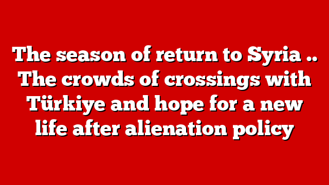 The season of return to Syria .. The crowds of crossings with Türkiye and hope for a new life after alienation policy