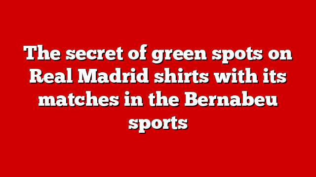The secret of green spots on Real Madrid shirts with its matches in the Bernabeu sports