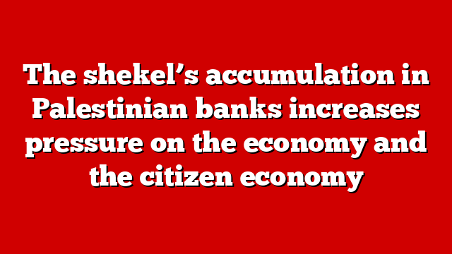 The shekel’s accumulation in Palestinian banks increases pressure on the economy and the citizen economy