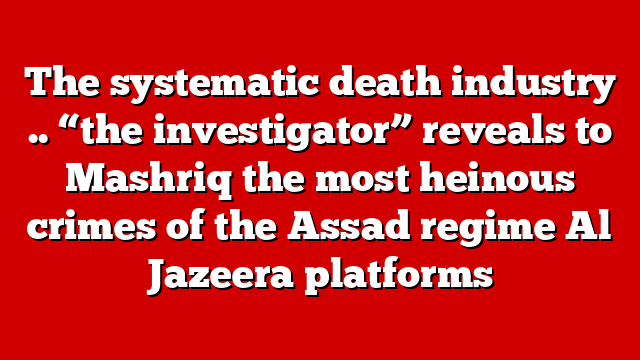 The systematic death industry .. “the investigator” reveals to Mashriq the most heinous crimes of the Assad regime Al Jazeera platforms
