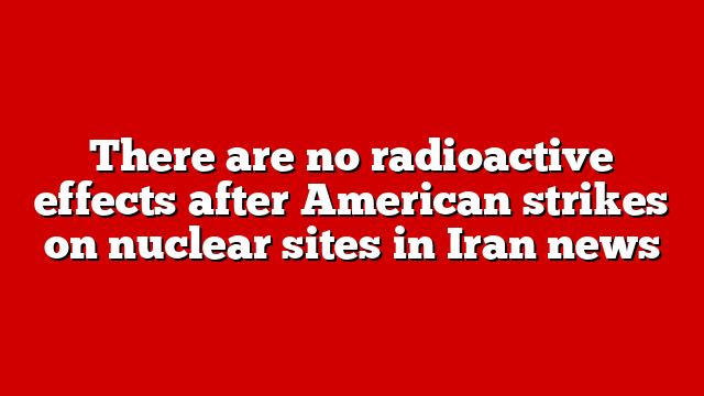 There are no radioactive effects after American strikes on nuclear sites in Iran news