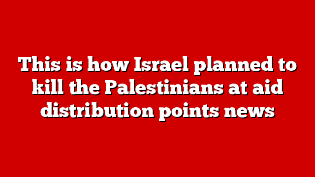 This is how Israel planned to kill the Palestinians at aid distribution points news