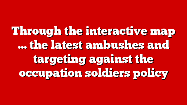 Through the interactive map … the latest ambushes and targeting against the occupation soldiers policy