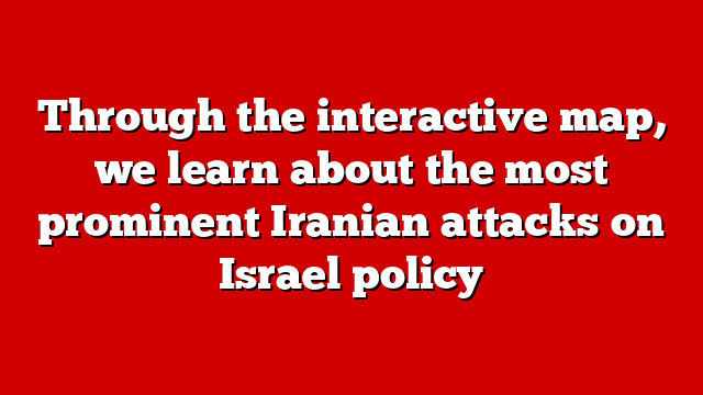 Through the interactive map, we learn about the most prominent Iranian attacks on Israel policy
