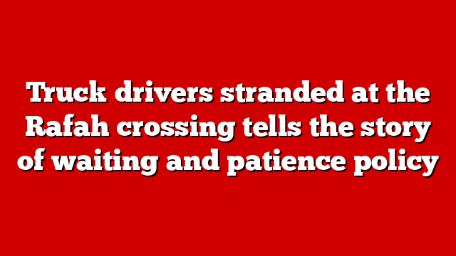 Truck drivers stranded at the Rafah crossing tells the story of waiting and patience policy