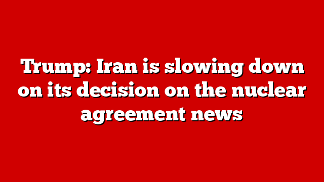 Trump: Iran is slowing down on its decision on the nuclear agreement news